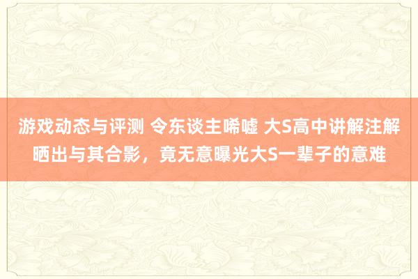 游戏动态与评测 令东谈主唏嘘 大S高中讲解注解晒出与其合影，竟无意曝光大S一辈子的意难