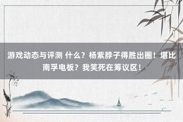 游戏动态与评测 什么？杨紫脖子得胜出圈！堪比南孚电板？我笑死在筹议区！