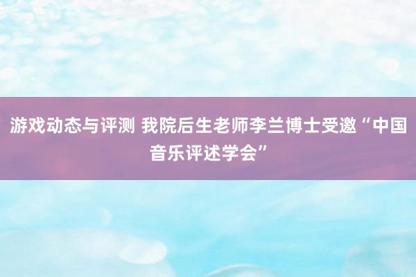 游戏动态与评测 我院后生老师李兰博士受邀“中国音乐评述学会”