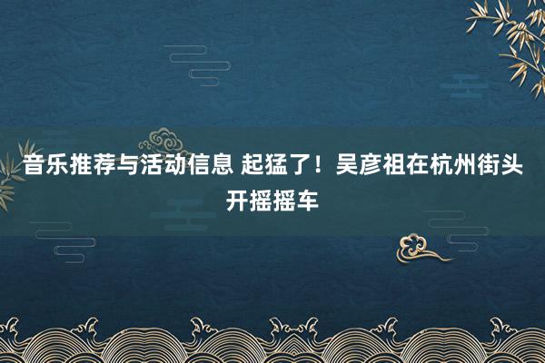 音乐推荐与活动信息 起猛了！吴彦祖在杭州街头开摇摇车