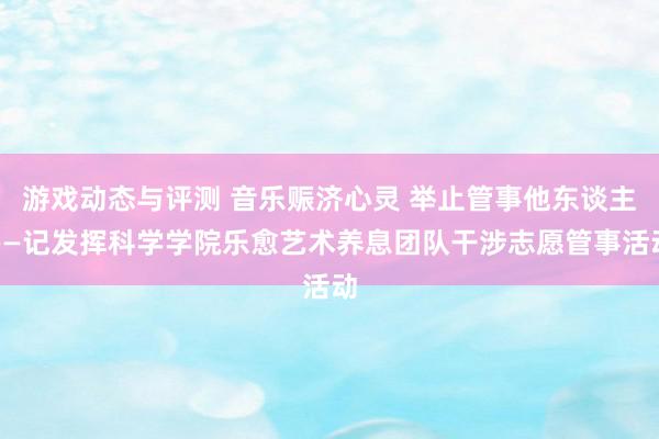 游戏动态与评测 音乐赈济心灵 举止管事他东谈主——记发挥科学学院乐愈艺术养息团队干涉志愿管事活动