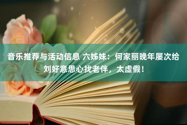 音乐推荐与活动信息 六姊妹：何家丽晚年屡次给刘好意思心找老伴，太虚假！