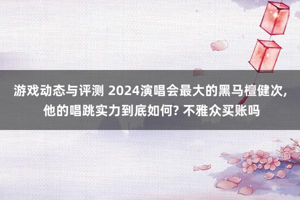 游戏动态与评测 2024演唱会最大的黑马檀健次, 他的唱跳实力到底如何? 不雅众买账吗