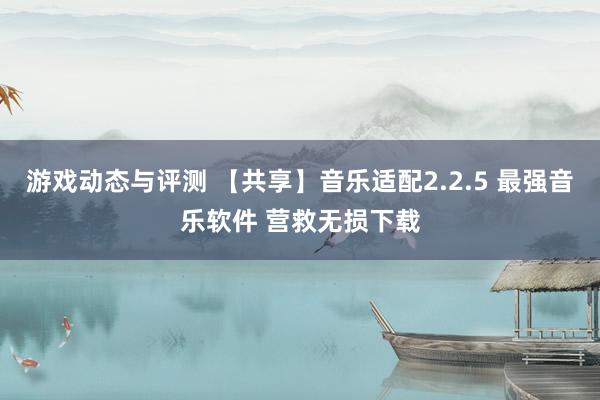 游戏动态与评测 【共享】音乐适配2.2.5 最强音乐软件 营救无损下载